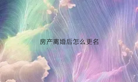 房产离婚后怎么更名(离婚房产怎么改名字)