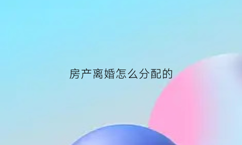 房产离婚怎么分配的(房屋离婚后怎么分配)
