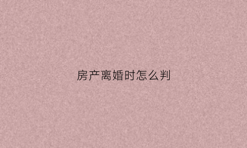 房产离婚时怎么判(房产在离婚中的财产分割方法)