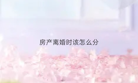 房产离婚时该怎么分