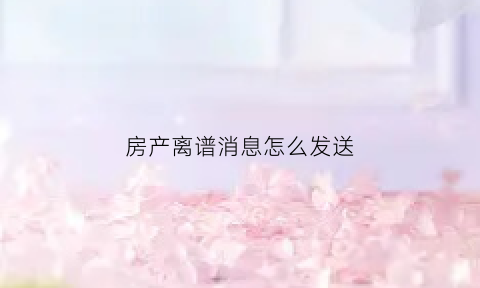 房产离谱消息怎么发送(房产短信模板)