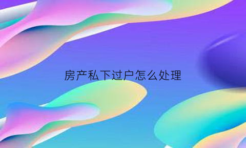 房产私下过户怎么处理(房子私下过户给别人合法吗)