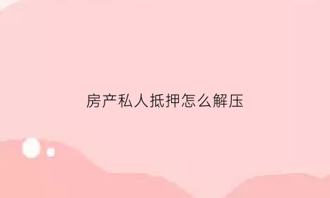 房产私人抵押怎么解压(个人房产抵押给个人怎么解压)