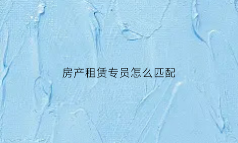 房产租赁专员怎么匹配(房屋租赁专员难做吗)