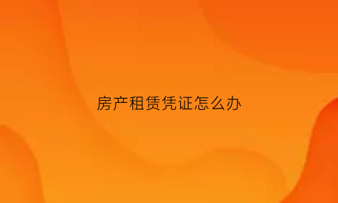 房产租赁凭证怎么办(房屋租赁凭证有效期是多久)