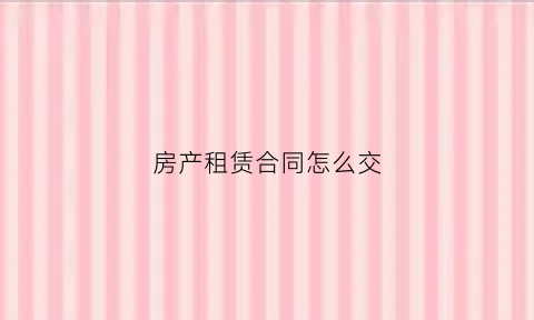 房产租赁合同怎么交(房屋租赁合同怎么交税)