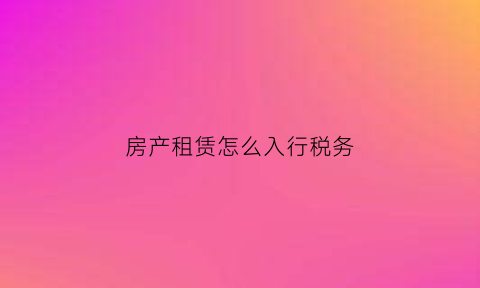 房产租赁怎么入行税务(房产租赁怎么入行税务申报)
