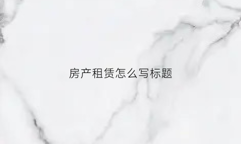 房产租赁怎么写标题(房屋租赁文字)