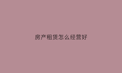房产租赁怎么经营好(房产租赁业务流程)