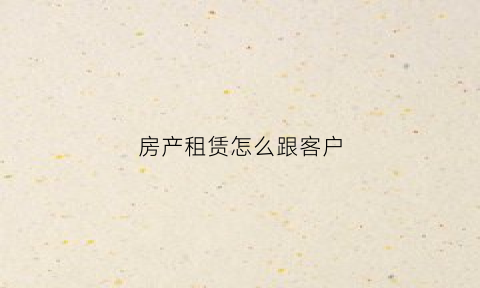 房产租赁怎么跟客户(房产租赁怎么跟客户交流)