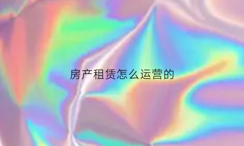 房产租赁怎么运营的(房产租赁怎么运营的好)