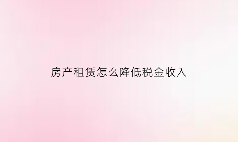 房产租赁怎么降低税金收入(降低租赁住房税费负担面临的问题)