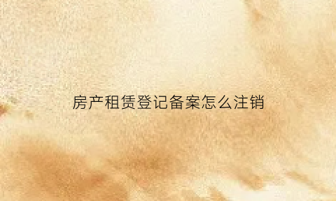 房产租赁登记备案怎么注销(租赁备案注销要什么文件)