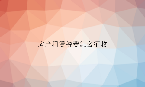 房产租赁税费怎么征收(房屋租赁房产税如何征收)
