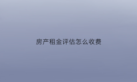 房产租金评估怎么收费(房屋租赁评估收费标准)