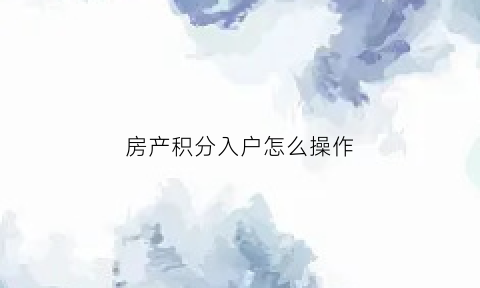 房产积分入户怎么操作(房产积分入户怎么操作流程)