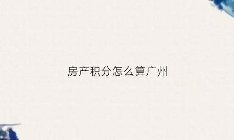 房产积分怎么算广州(房产积分怎么算广州户口)