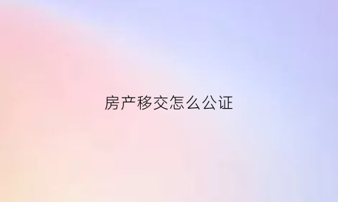 房产移交怎么公证(房屋产权移交协议书)