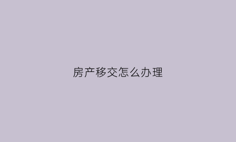 房产移交怎么办理(移交房产的全部资料)