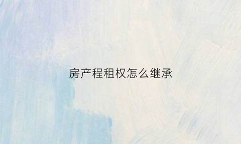 房产程租权怎么继承(承租房怎么继承)