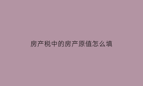 房产税中的房产原值怎么填(关于房产税原值如何确定的问题)