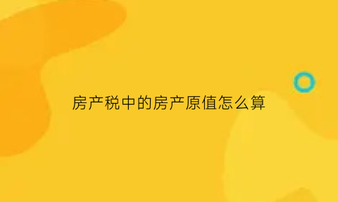 房产税中的房产原值怎么算(房产税中的房产原值如何计算)