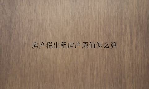房产税出租房产原值怎么算(房产税出租房产原值怎么算的)