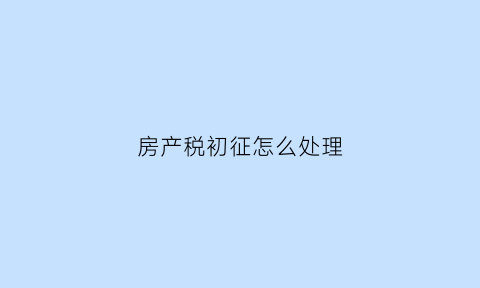 房产税初征怎么处理(房产税初稿)