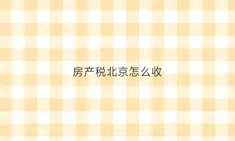 房产税北京怎么收(房产税北京怎么收的)