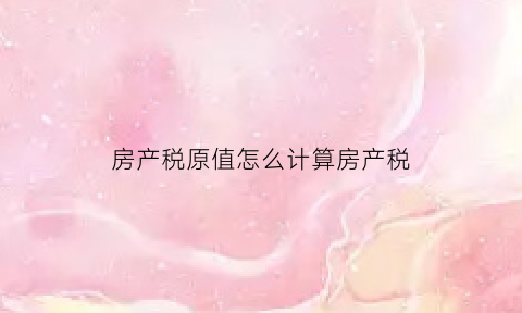 房产税原值怎么计算房产税(房产税原值怎么计算房产税的)