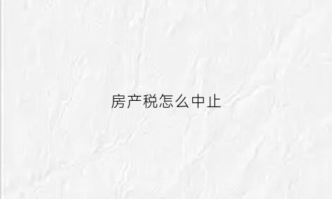 房产税怎么中止(如何终止房产税税源信息)