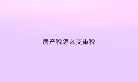 房产税怎么交重税(房产税重复征收吗)