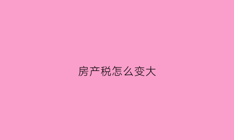 房产税怎么变大(房产税变化)