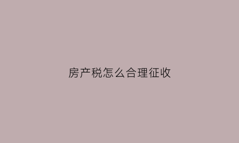 房产税怎么合理征收(房产税如何征税)