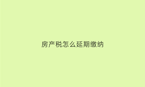 房产税怎么延期缴纳(房产税怎么延期缴纳申请)