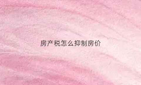 房产税怎么抑制房价(房产税抑制房价的原理)