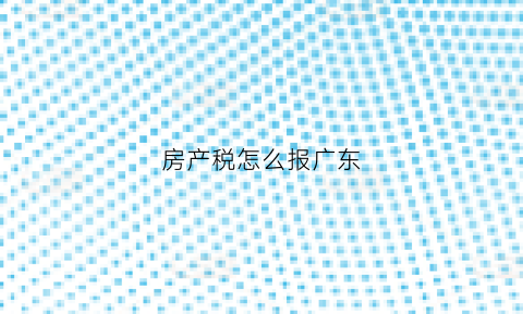房产税怎么报广东(广东房产税2021年开征标准)