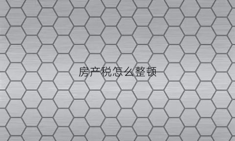 房产税怎么整顿(房产税如何实施)