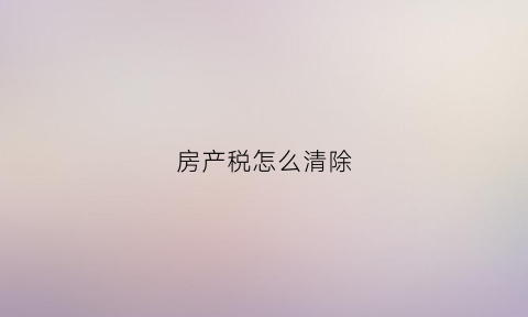 房产税怎么清除(房产税怎么作废)