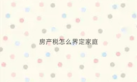 房产税怎么界定家庭(房产税家庭如何认定)