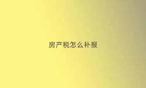房产税怎么补报(房产税补申报可以免行政处罚吗)