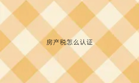 房产税怎么认证(房产税怎么认证缴纳)