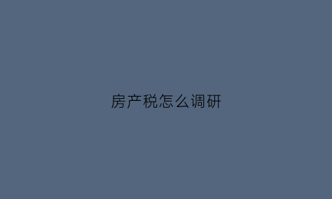 房产税怎么调研(房产税调查表)