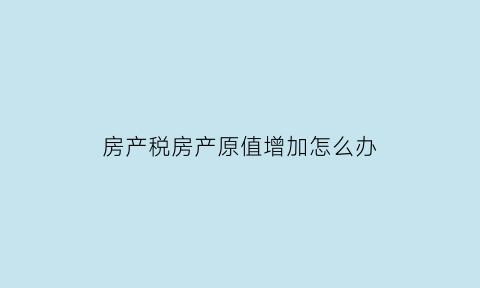 房产税房产原值增加怎么办(房产原值增加房产税)