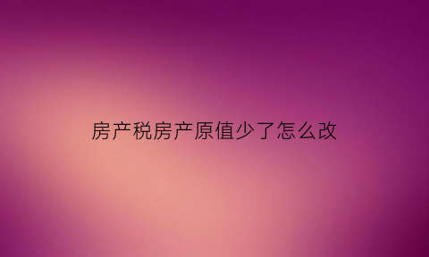 房产税房产原值少了怎么改(房产税变更原值需要补税吗)