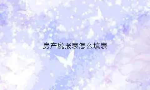 房产税报表怎么填表(房产税申报表填写说明)