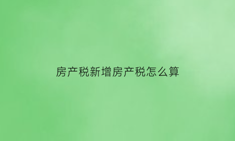 房产税新增房产税怎么算(房产税增税范围)