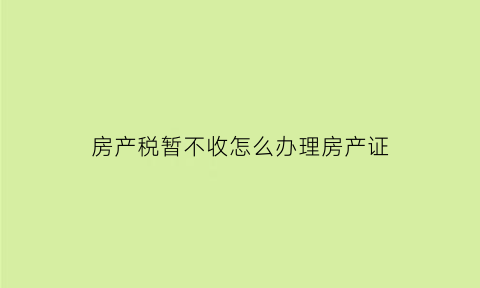房产税暂不收怎么办理房产证(房产税不收了吗)