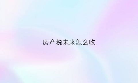 房产税未来怎么收(房产税即将来临)