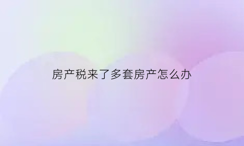 房产税来了多套房产怎么办(房产税对有多套房的人影响大吗)